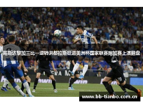 哥斯达黎加三比一逆转洪都拉斯挺进美洲杯国家联赛附加赛上演翻盘